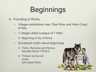 Beginnings
 Founding of Rome
   Villages established near Tibet River and West Coast
     of Italy
   7 villages allied (League of 7 Hills)
      Beginning of city of Rome

   Developed myths about beginnings
      Twins, Romulus and Remus
        founded Rome 753 B.C.
      Thrown out by evil
        uncle,                              found by wolve
        and raised them
 