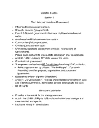 Chapter 4 Notes

                             Section 1

                The History of Louisiana Government

Influenced by its colonial founders.
Spanish: parishes (geographical)
French & Spanish government influences: civil laws based on civil
codes.
Also based on British common law system.
Common law (follows precedent)
Civil law (uses a written code)
Criminal law (protects society from criminals) Foundations of
Governments.
People given authority to write a state constitution prior to statehood.
April 30, 1812: Louisiana 18th state to enter the union.
Constitutional government
State powers derived wereUS Constitution describing US Constitution.
  Reflects government by citizens: “We the People” (1st phase in
  Preamble) identifies purpose, organization, and purpose of
  government
Establishes division of power (federalism)
Article 4: US Constitution 1) Pursues shared relationship between state
and federal governments. 2) Indicates powers belonging to the state.
Bill of Rights

                       The State Constitution

Provides a framework for the state government
Acts in the US Bill of Rights 1) Non-discrimination laws stronger and
more detailed and specific
Louisiana history 11 constitutions
 