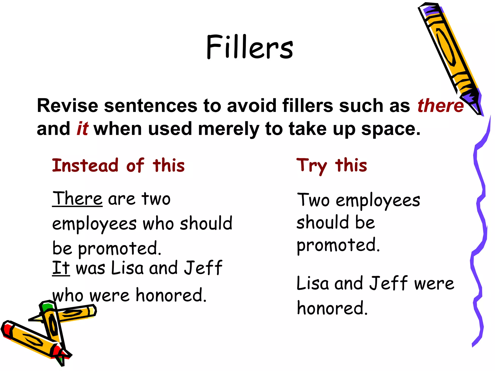 Fillers
Revise sentences to avoid fillers such as there
and it when used merely to take up space.
Instead of this

Try this

There are two
employees who should
be promoted.
It was Lisa and Jeff

Two employees
should be
promoted.

who were honored.

Lisa and Jeff were
honored.

 
