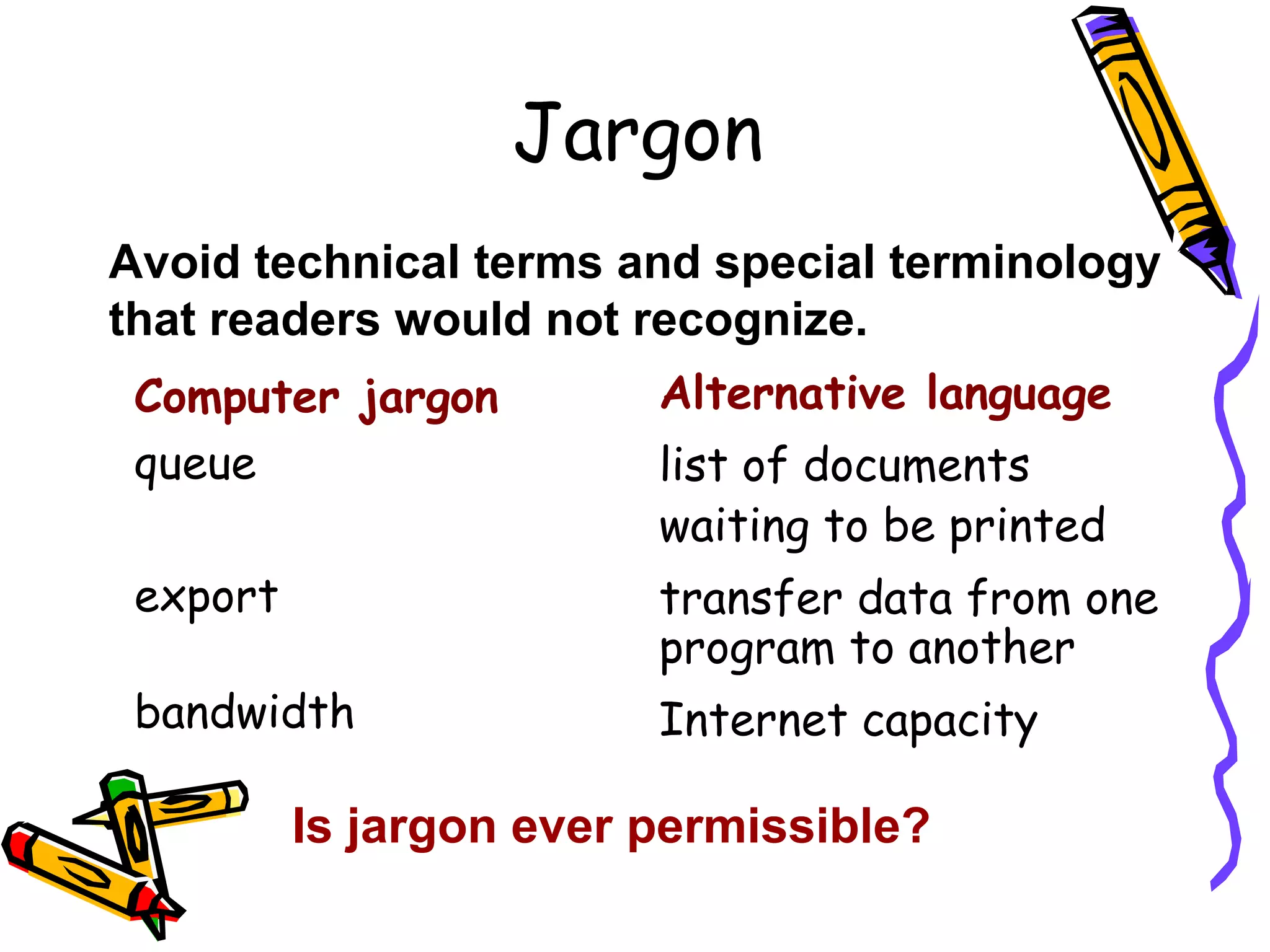 Jargon
Avoid technical terms and special terminology
that readers would not recognize.
Computer jargon
queue

Alternative language

export

transfer data from one
program to another

bandwidth

Internet capacity

list of documents
waiting to be printed

Is jargon ever permissible?

 