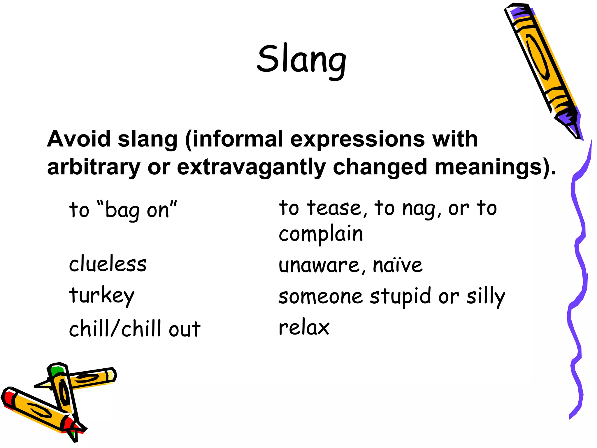 Slang
Avoid slang (informal expressions with
arbitrary or extravagantly changed meanings).
to “bag on”
clueless
turkey
chill/chill out

to tease, to nag, or to
complain
unaware, naïve
someone stupid or silly
relax

 