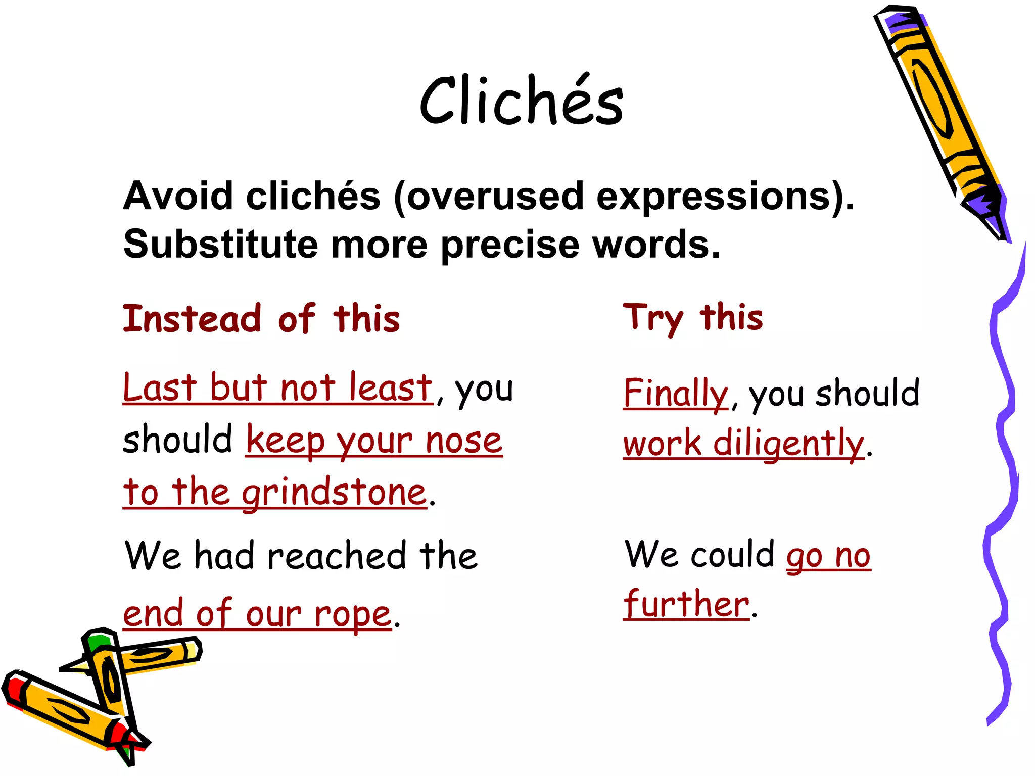 Clichés
Avoid clichés (overused expressions).
Substitute more precise words.
Instead of this

Try this

Last but not least, you
should keep your nose
to the grindstone.

Finally, you should
work diligently.

We had reached the

We could go no
further.

end of our rope.

 