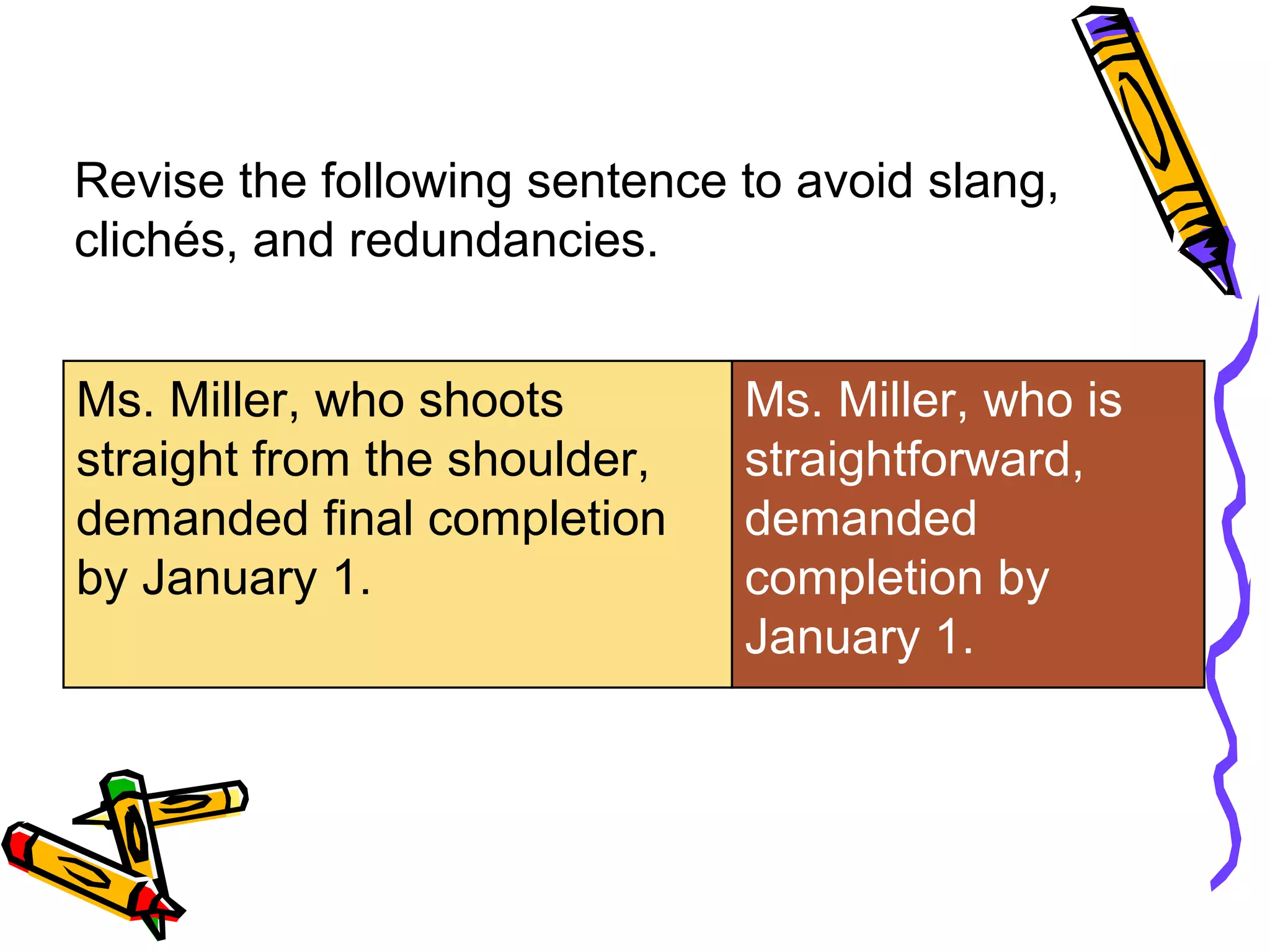 Revise the following sentence to avoid slang,
clichés, and redundancies.
Ms. Miller, who shoots
straight from the shoulder,
demanded final completion
by January 1.

Ms. Miller, who is
straightforward,
demanded
completion by
January 1.

 