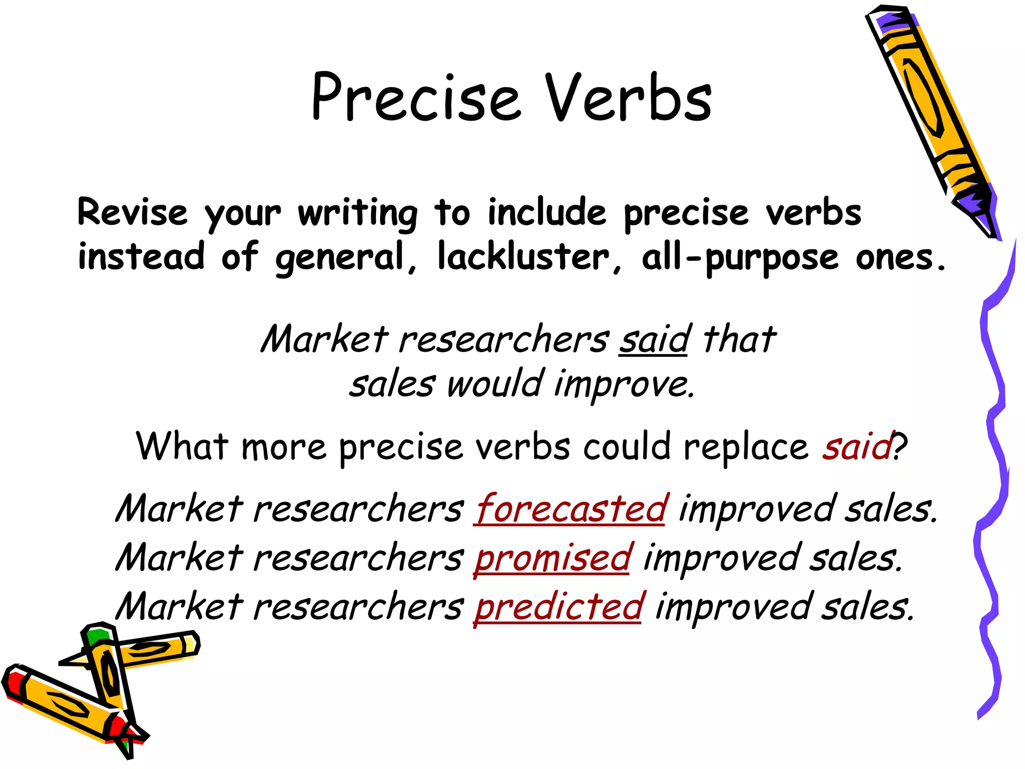 Precise Verbs
Revise your writing to include precise verbs
instead of general, lackluster, all-purpose ones.

Market researchers said that
sales would improve.
What more precise verbs could replace said?

Market researchers forecasted improved sales.
Market researchers promised improved sales.
Market researchers predicted improved sales.

 