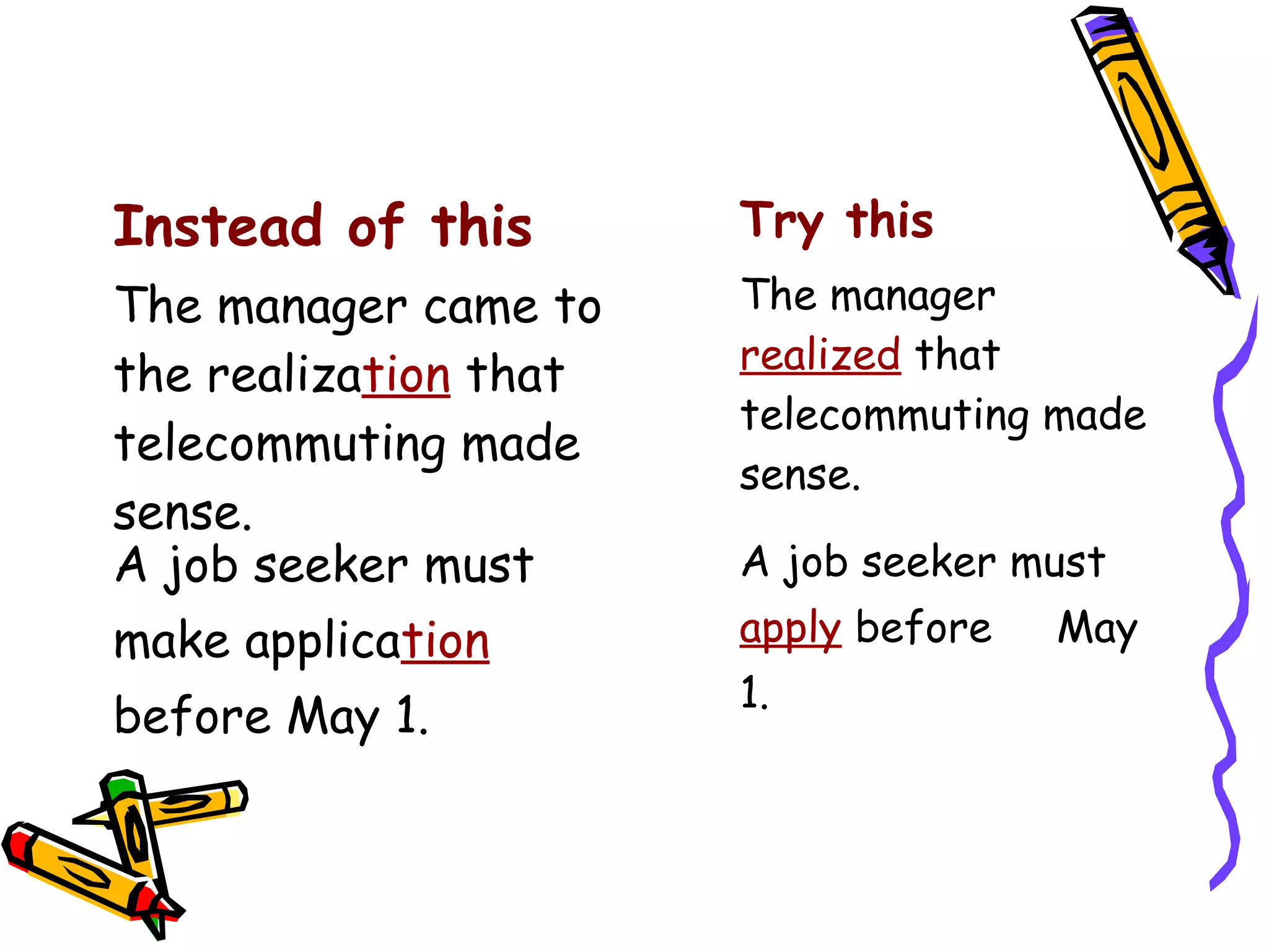 Instead of this

Try this

The manager came to
the realization that
telecommuting made
sense.
A job seeker must

The manager
realized that
telecommuting made
sense.

make application
before May 1.

A job seeker must
apply before
1.

May

 