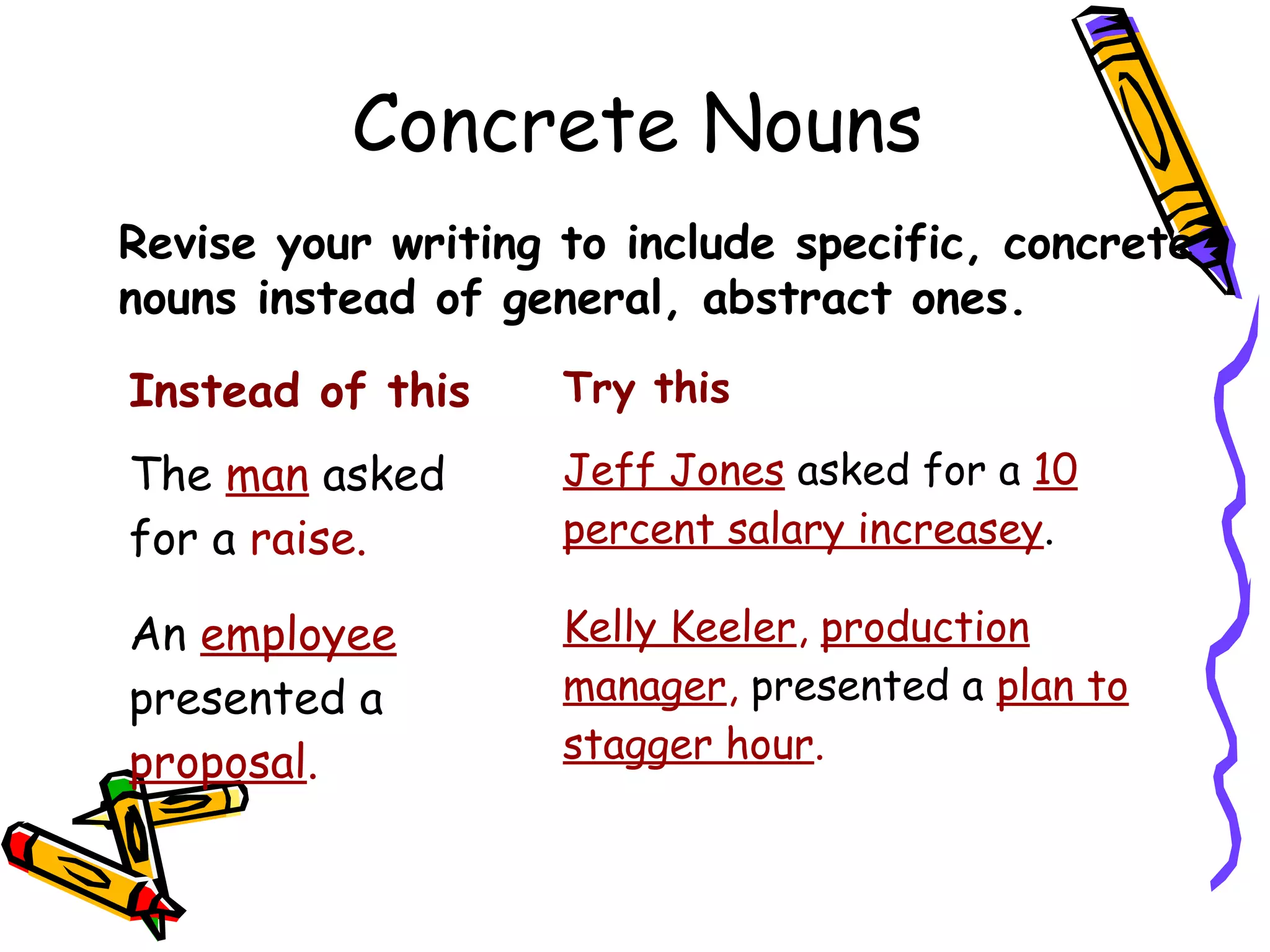 Concrete Nouns
Revise your writing to include specific, concrete
nouns instead of general, abstract ones.
Instead of this

Try this

The man asked
for a raise.

Jeff Jones asked for a 10
percent salary increasey.

An employee
presented a
proposal.

Kelly Keeler, production
manager, presented a plan to
stagger hour.

 
