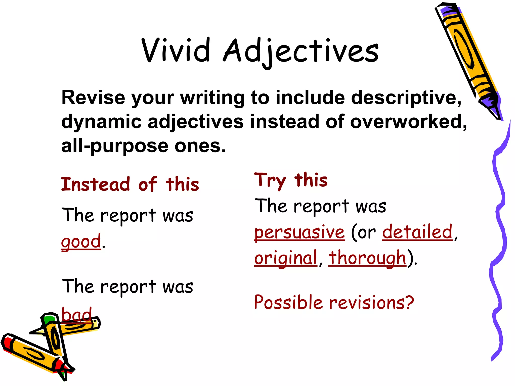 Vivid Adjectives
Revise your writing to include descriptive,
dynamic adjectives instead of overworked,
all-purpose ones.
Instead of this
The report was
good.
The report was
bad.

Try this
The report was
persuasive (or detailed,
original, thorough).
Possible revisions?

 