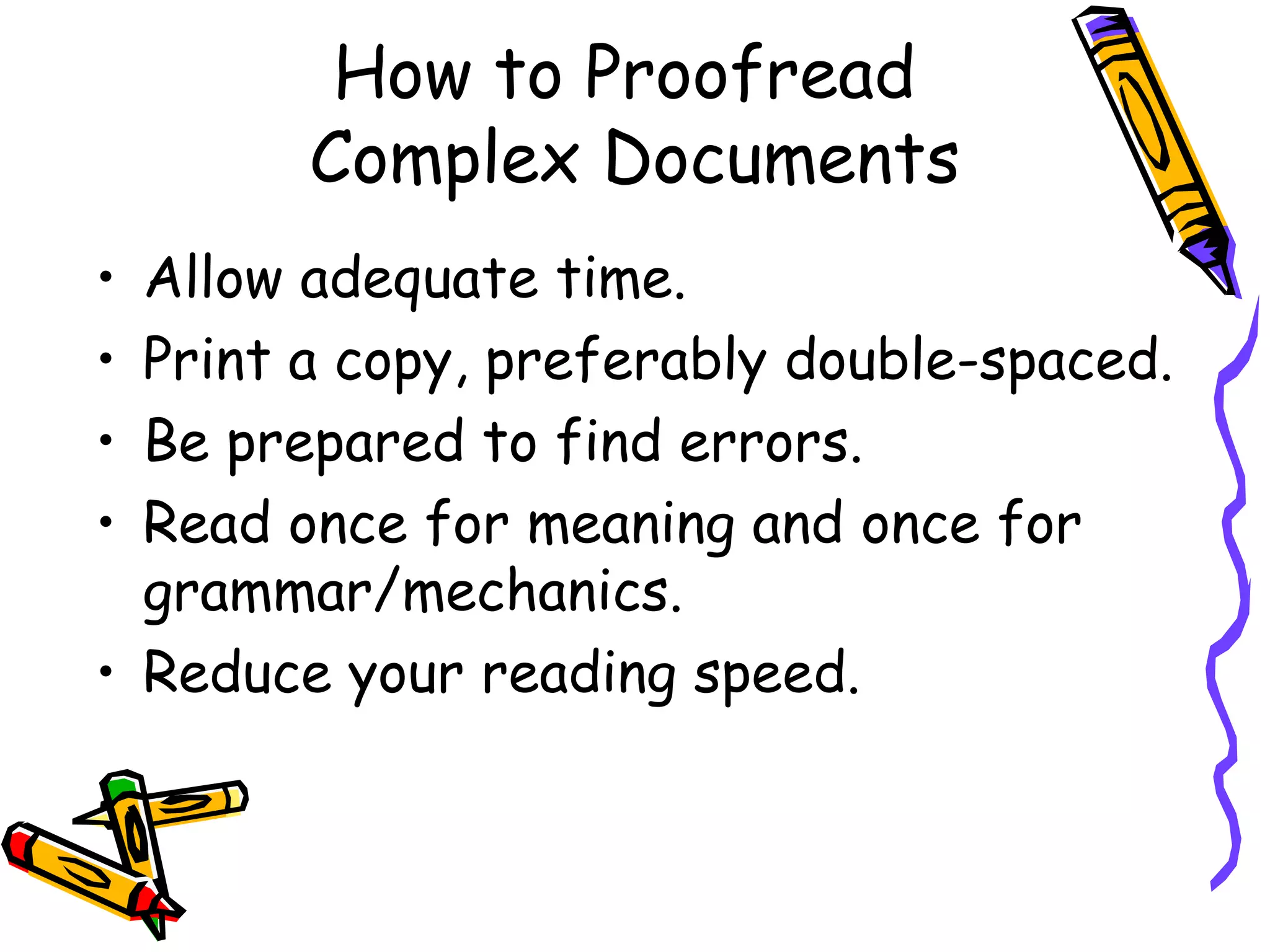 How to Proofread
Complex Documents
Allow adequate time.
Print a copy, preferably double-spaced.
Be prepared to find errors.
Read once for meaning and once for
grammar/mechanics.
• Reduce your reading speed.
•
•
•
•

 