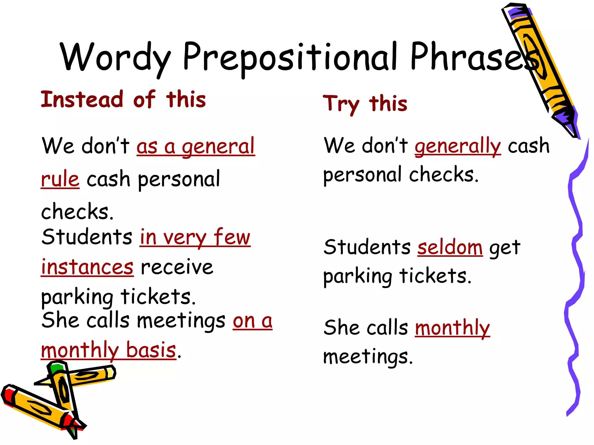 Wordy Prepositional Phrases
Instead of this

Try this

We don’t as a general

We don’t generally cash
personal checks.

rule cash personal
checks.
Students in very few
instances receive
parking tickets.
She calls meetings on a
monthly basis.

Students seldom get
parking tickets.
She calls monthly
meetings.

 