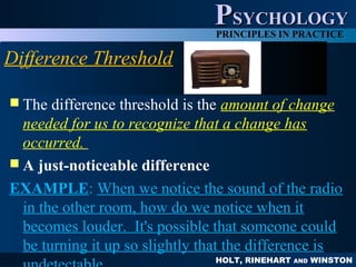 HOLT, RINEHART AND WINSTON
PPSYCHOLOGYSYCHOLOGY
PRINCIPLES IN PRACTICE
Difference Threshold
 The difference threshold is the amount of change
needed for us to recognize that a change has
occurred.
 A just-noticeable difference
EXAMPLE: When we notice the sound of the radio
in the other room, how do we notice when it
becomes louder. It's possible that someone could
be turning it up so slightly that the difference is
 
