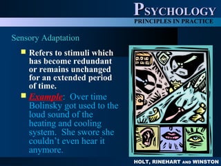 HOLT, RINEHART AND WINSTON
PPSYCHOLOGYSYCHOLOGY
PRINCIPLES IN PRACTICE
Sensory Adaptation
 Refers to stimuli which
has become redundant
or remains unchanged
for an extended period
of time.
 Example: Over time
Bolinsky got used to the
loud sound of the
heating and cooling
system. She swore she
couldn’t even hear it
anymore.
 