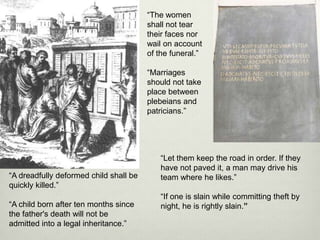 “The women
                                        shall not tear
                                        their faces nor
                                        wail on account
                                        of the funeral.”

                                        “Marriages
                                        should not take
                                        place between
                                        plebeians and
                                        patricians.”




                                           “Let them keep the road in order. If they
                                           have not paved it, a man may drive his
“A dreadfully deformed child shall be      team where he likes.”
quickly killed.”
                                           “If one is slain while committing theft by
“A child born after ten months since       night, he is rightly slain.”
the father's death will not be
admitted into a legal inheritance.”
 