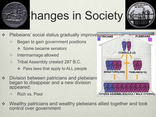 Changes in Society
 Plebeians’ social status gradually improved
      Began to gain government positions
        Some became senators
      Intermarriage allowed
      Tribal Assembly created 287 B.C.
        Pass laws that apply to ALL people

 Division between patricians and plebeians
   began to disappear and a new division
   appeared:
      Rich vs. Poor

 Wealthy patricians and wealthy plebeians allied together and took
   control over government
 