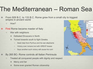 The Mediterranean – Roman Sea
   From 509 B.C. to 133 B.C. Rome grew from a small city to biggest
    empire in ancient world
       How?

   First Rome became master of Italy
       War with neighbors
           Defeated Etruscans in North
           Turned towards south to fight Greeks
               Seek help from Pyrrhus and his war elephants
               Victory over romans but with GREAT losses
               Says another such victory will cause his ruin!

   By 265 BC- Rome controls all Italian Peninsula
       Treated all conquered people with dignity and respect
           Mercy and fair
           Some even granted Roman citizenship
 