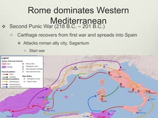 Rome dominates Western

                   Mediterranean
    Second Punic War (218 B.C. – 201 B.C.)
     Carthage recovers from first war and spreads into Spain
        Attacks roman ally city, Sagantum
           Start war
 