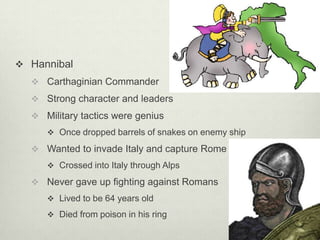  Hannibal
   Carthaginian Commander
   Strong character and leaders
   Military tactics were genius
      Once dropped barrels of snakes on enemy ship

   Wanted to invade Italy and capture Rome
      Crossed into Italy through Alps

   Never gave up fighting against Romans
      Lived to be 64 years old

      Died from poison in his ring
 