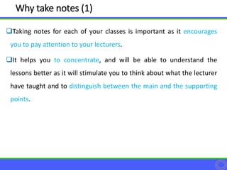 Taking notes for each of your classes is important as it encourages
you to pay attention to your lecturers.
It helps you to concentrate, and will be able to understand the
lessons better as it will stimulate you to think about what the lecturer
have taught and to distinguish between the main and the supporting
points.
Why take notes (1)
 
