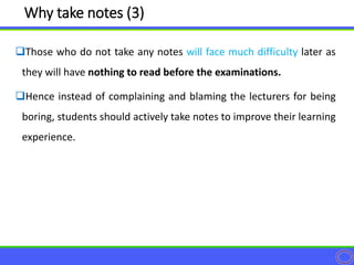 Those who do not take any notes will face much difficulty later as
they will have nothing to read before the examinations.
Hence instead of complaining and blaming the lecturers for being
boring, students should actively take notes to improve their learning
experience.
Why take notes (3)
 