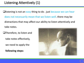 listening is not an easy thing to do . just because we can hear
does not necessarily mean that we listen well. there may be
distractions that may affect our ability to listen attentively and
take notes.
Therefore, to listen and
take notes effectively,
we need to apply the
following steps:
Listening Attentively (1)
 