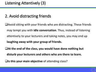 Avoid sitting with your friends who are distracting. These friends
may tempt you with idle conversation. Thus, instead of listening
attentively to your lecturers and taking notes, you may end up
laughing away with your group of friends.
At the end of the class, you would have done nothing but
disturb your lecturers and others who are there to learn.
Is this your main objective of attending class?
2. Avoid distracting friends
Listening Attentively (3)
 