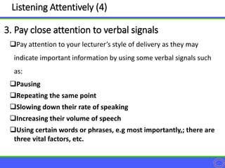 Pay attention to your lecturer’s style of delivery as they may
indicate important information by using some verbal signals such
as:
Pausing
Repeating the same point
Slowing down their rate of speaking
Increasing their volume of speech
Using certain words or phrases, e.g most importantly,; there are
three vital factors, etc.
3. Pay close attention to verbal signals
Listening Attentively (4)
 
