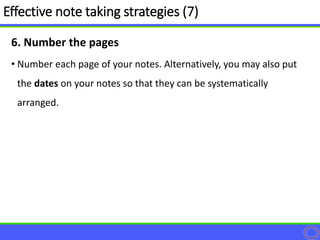 6. Number the pages
• Number each page of your notes. Alternatively, you may also put
the dates on your notes so that they can be systematically
arranged.
Effective note taking strategies (7)
 