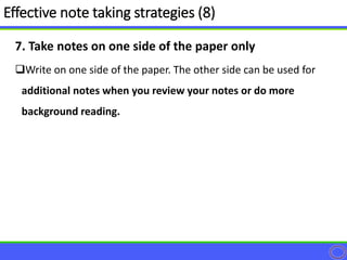 7. Take notes on one side of the paper only
Write on one side of the paper. The other side can be used for
additional notes when you review your notes or do more
background reading.
Effective note taking strategies (8)
 