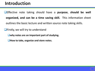 Effective note taking should have a purpose, should be well
organized, and can be a time saving skill. This information sheet
outlines the basic lecture and written source note taking skills.
Firstly, we will try to understand
why notes are an important part of studying.
How to take, organize and store notes.
Introduction
 