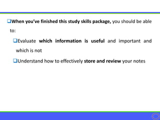 When you’ve finished this study skills package, you should be able
to:
Evaluate which information is useful and important and
which is not
Understand how to effectively store and review your notes
 
