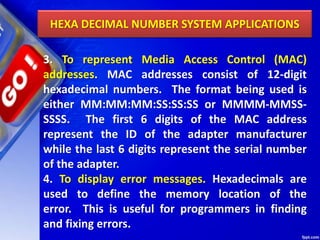 HEXA DECIMAL NUMBER SYSTEM APPLICATIONS
3. To represent Media Access Control (MAC)
addresses. MAC addresses consist of 12-digit
hexadecimal numbers. The format being used is
either MM:MM:MM:SS:SS:SS or MMMM-MMSS-
SSSS. The first 6 digits of the MAC address
represent the ID of the adapter manufacturer
while the last 6 digits represent the serial number
of the adapter.
4. To display error messages. Hexadecimals are
used to define the memory location of the
error. This is useful for programmers in finding
and fixing errors.
 