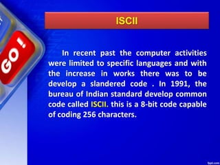 ISCII
In recent past the computer activities
were limited to specific languages and with
the increase in works there was to be
develop a slandered code . In 1991, the
bureau of Indian standard develop common
code called ISCII. this is a 8-bit code capable
of coding 256 characters.
 