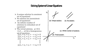 SolvingSystemofLinearEquations
 A unique solution (a consistent
set of equations)
 No solution (an inconsistent
set of equations)
 An infinite number of
solutions (a redundant set of
equations)
 The trivial solution, xj =0 (j
=1,2 ..... n), for a homogeneous
set of equations.
𝑓1 𝑥1 + 𝑥2 + 𝑥3 + ⋯ + 𝑥𝑛 = 0
𝑓2 𝑥1 + 𝑥2 + 𝑥3 + ⋯ + 𝑥𝑛 = 0
𝑓3 𝑥1 + 𝑥2 + 𝑥3 + ⋯ + 𝑥𝑛 = 0
𝑓𝑛 𝑥1 + 𝑥2 + 𝑥3 + ⋯ + 𝑥𝑛 = 0
 