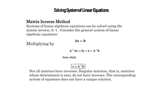 SolvingSystemofLinearEquations
Matrix Inverse Method
Systems of linear algebraic equations can be solved using the
matrix inverse, A -1 . Consider the general system of linear
algebraic equations:
Multiplying by
Not all matrices have inverses. Singular matrices, that is, matrices
whose determinant is zero, do not have inverses. The corresponding
system of equations does not have a unique solution.
 