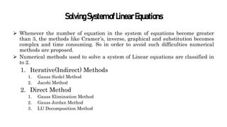 SolvingSystemofLinearEquations
 Whenever the number of equation in the system of equations become greater
than 3, the methods like Cramer’s, inverse, graphical and substitution becomes
complex and time consuming. So in order to avoid such difficulties numerical
methods are proposed.
 Numerical methods used to solve a system of Linear equations are classified in
to 2.
1. Iterative(Indirect) Methods
1. Gauss Siedel Method
2. Jacobi Method
2. Direct Method
1. Gauss Elimination Method
2. Gauss Jordan Method
3. LU Decomposition Method
 