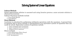SolvingSystemofLinearEquations
Indirect Methods
Initial Approximate solution is assumed and using iterative process a more accurate solution is
obtained successively.
Indirect (Iterative) methods include
1. Gauss Siedel Method
2. Jacobi Method
Direct Methods
A solution is calculated by performing arithmetic operations with the equations. A general form
of equation that is given initially is manipulated to an equivalent system of equations that can
easily be solved. Equivalent system of equations include
1. Lower triangular form of equations
2. Upper triangular form of equations
3. Diagonal form of equations
Direct methods
1. Gauss Elimination (Naïve Gauss)
2. Gauss-Jordan Elimination
3. LU- decomposition
 