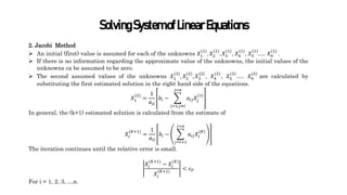 SolvingSystemofLinearEquations
2. Jacobi Method
 An initial (first) value is assumed for each of the unknowns 𝑋1
(1)
, 𝑋2
(1)
, 𝑋3
(1)
, 𝑋4
(1)
, 𝑋5
(1)
…. 𝑋𝑛
(1)
.
 If there is no information regarding the approximate value of the unknowns, the initial values of the
unknowns ca be assumed to be zero.
 The second assumed values of the unknowns 𝑋1
(2)
, 𝑋2
(2)
, 𝑋3
(2)
, 𝑋4
(2)
, 𝑋5
(2)
…. 𝑋𝑛
(2)
are calculated by
substituting the first estimated solution in the right hand side of the equations.
𝑋1
(2)
=
1
𝑎𝑖𝑖
𝑏𝑖 −
𝑗=1,𝑗≠𝑖
𝑗=𝑛
𝑎𝑖𝑗𝑋𝑗
(1)
In general, the (k+1) estimated solution is calculated from the estimate of
𝑋𝑖
(𝐾+1)
=
1
𝑎𝑖𝑖
𝑏𝑖 −
𝑗=𝑖+1
𝑗=𝑛
𝑎𝑖𝑗𝑋𝑖
(𝐾)
The iteration continues until the relative error is small.
𝑋𝑖
(𝐾+1)
− 𝑋𝑖
(𝐾)
𝑋𝑖
(𝐾+1)
< 𝜀𝑃
For i = 1, 2, 3, …n.
 