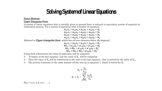 SolvingSystemofLinearEquations
Direct Methods
Upper Triangular Form
A system of linear equations that is initially given in general form is reduced to equivalent system of equation by
elimination process. For a system of equations with 4 number of equations
𝒂𝟏𝟏𝒙𝟏 + 𝒂𝟏𝟐𝒙𝟐 + 𝒂𝟏𝟑𝒙𝟑 + 𝒂𝟏𝟒𝒙𝟒 = 𝒃𝟏
𝒂𝟐𝟏𝒙𝟏 + 𝒂𝟐𝟐𝒙𝟐 + 𝒂𝟐𝟑𝒙𝟑 + 𝒂𝟐𝟒𝒙𝟒 = 𝒃𝟐
𝒂𝟑𝟏𝒙𝟏 + 𝒂𝟑𝟐𝒙𝟐 + 𝒂𝟑𝟑𝒙𝟑 + 𝒂𝟑𝟒𝒙𝟒 = 𝒃𝟑
𝒂𝟒𝟏𝒙𝟏 + 𝒂𝟒𝟐𝒙𝟐 + 𝒂𝟒𝟑𝒙𝟑 + 𝒂𝟒𝟒𝒙𝟒 = 𝒃𝟒
Reduced to Upper triangular form which has all zero elements below the diagonal.
𝒂𝟏𝟏𝒙𝟏 + 𝒂𝟏𝟐𝒙𝟐 + 𝒂𝟏𝟑𝒙𝟑 + 𝒂𝟏𝟒𝒙𝟒 = 𝒃𝟏
𝟎𝒙𝟏 + 𝒂′
𝟐𝟐𝒙𝟐 + 𝒂′
𝟐𝟑𝒙𝟑 + 𝒂′
𝟐𝟒𝒙𝟒 = 𝒃𝟐
′
𝟎𝒙𝟏 + 𝟎𝒙𝟐 + 𝒂′
𝟑𝟑𝒙𝟑 + 𝒂′
𝟑𝟒𝒙𝟒 = 𝒃𝟑
′′
𝟎𝒙𝟏 + 𝟎𝒙𝟐 + 𝟎𝒙𝟑 + 𝒂′
𝟒𝟒𝒙𝟒 = 𝒃𝟒
′′′
Using back substitution the value of unknowns will be computed
 It begins at the last equation and the value of Xn will be computed.
 Then the value of X4 will be substituted in the next to the last equation , that is solved for the value of Xn-1
 The process continues in the same manner all the way up to equation 1, which is solved for X1 .
𝑋𝑛 =
𝑏𝑛
𝑎𝑛𝑛
𝑋𝑖 = 𝑏𝑖 −
𝑗=𝑖+1
𝑗=𝑛
𝑎𝑖𝑗𝑋𝑗
𝑎𝑖𝑖
For i = n-1, n-2, n-3, . . . 1
 