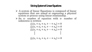  A system of linear Equations is composed of linear
equations that are aimed at expressing a physical
system or process using linear relationship .
 An n- number of equation with n- number of
unknowns is written
𝑓1 𝑥1 + 𝑥2 + 𝑥3 + ⋯ + 𝑥𝑛 = 0
𝑓2 𝑥1 + 𝑥2 + 𝑥3 + ⋯ + 𝑥𝑛 = 0
𝑓3 𝑥1 + 𝑥2 + 𝑥3 + ⋯ + 𝑥𝑛 = 0
𝑓𝑛 𝑥1 + 𝑥2 + 𝑥3 + ⋯ + 𝑥𝑛 = 0
SolvingSystemofLinearEquations
 