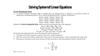 SolvingSystemofLinearEquations
Lower Triangular Form
 A system of linear equations that is initially given in general form is reduced to equivalent system of
equation by elimination process. For a system of equations with 4 number of equations
𝒂𝟏𝟏𝒙𝟏 + 𝒂𝟏𝟐𝒙𝟐 + 𝒂𝟏𝟑𝒙𝟑 + 𝒂𝟏𝟒𝒙𝟒 = 𝒃𝟏
𝒂𝟐𝟏𝒙𝟏 + 𝒂𝟐𝟐𝒙𝟐 + 𝒂𝟐𝟑𝒙𝟑 + 𝒂𝟐𝟒𝒙𝟒 = 𝒃𝟐
𝒂𝟑𝟏𝒙𝟏 + 𝒂𝟑𝟐𝒙𝟐 + 𝒂𝟑𝟑𝒙𝟑 + 𝒂𝟑𝟒𝒙𝟒 = 𝒃𝟑
𝒂𝟒𝟏𝒙𝟏 + 𝒂𝟒𝟐𝒙𝟐 + 𝒂𝟒𝟑𝒙𝟑 + 𝒂𝟒𝟒𝒙𝟒 = 𝒃𝟒
Reduced to lower triangular form which has all zero elements above the diagonal.
𝒂𝟏𝟏𝒙𝟏 + 𝟎𝒙𝟐 + 𝟎𝒙𝟑 + 𝟎𝒙𝟒 = 𝒃𝟏
𝒂′
𝟐𝟏𝒙𝟏 + 𝒂′
𝟐𝟐𝒙𝟐 + 𝟎𝒙𝟑 + 𝟎𝒙𝟒 = 𝒃𝟐
′
+𝒂′′
𝟑𝟐𝒙𝟐 + 𝒂′′
𝟑𝟑𝒙𝟑 + 𝟎𝒙𝟒 = 𝒃𝟑
′′
𝒂′′′
𝟒𝟏𝒙𝟏 + 𝒂′′′
𝟒𝟐𝒙𝟐 + 𝒂′′′
𝟒𝟑𝒙𝟑 + 𝒂′
′′𝟒𝟒𝒙𝟒 = 𝒃𝟒
′′′
Using forward substitution the value of unknowns will be computed
 It begins at the first equation and the value of X1 will be computed.
 Then the value of X1 will be substituted in the next to the first equation , that is solved for the value of X2
 The process continues in the same manner all the way down to the last equation, which is solved for Xn .
𝑋1 =
𝑏1
𝑎11
𝑋𝑖 = 𝑏𝑖 −
𝑗=𝑖
𝑗=𝑖−1
𝑎𝑖𝑗𝑋𝑗
𝑎𝑖𝑖
For i = 2, 3, 4…n
 