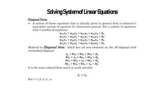 SolvingSystemofLinearEquations
Diagonal Form
 A system of linear equations that is initially given in general form is reduced to
equivalent system of equation by elimination process. For a system of equations
with 4 number of equations
𝒂𝟏𝟏𝒙𝟏 + 𝒂𝟏𝟐𝒙𝟐 + 𝒂𝟏𝟑𝒙𝟑 + 𝒂𝟏𝟒𝒙𝟒 = 𝒃𝟏
𝒂𝟐𝟏𝒙𝟏 + 𝒂𝟐𝟐𝒙𝟐 + 𝒂𝟐𝟑𝒙𝟑 + 𝒂𝟐𝟒𝒙𝟒 = 𝒃𝟐
𝒂𝟑𝟏𝒙𝟏 + 𝒂𝟑𝟐𝒙𝟐 + 𝒂𝟑𝟑𝒙𝟑 + 𝒂𝟑𝟒𝒙𝟒 = 𝒃𝟑
𝒂𝟒𝟏𝒙𝟏 + 𝒂𝟒𝟐𝒙𝟐 + 𝒂𝟒𝟑𝒙𝟑 + 𝒂𝟒𝟒𝒙𝟒 = 𝒃𝟒
Reduced to Diagonal form which has all zero elements on the off diagonal with
normalized diagonal.
𝒙𝟏 + 𝟎𝒙𝟐 + 𝟎𝒙𝟑 + 𝟎𝒙𝟒 = 𝒃𝟏
𝟎𝒙𝟏 + 𝒙𝟐 + 𝟎𝒙𝟑 + 𝟎𝒙𝟒 = 𝒃𝟐
′
𝟎𝒙𝟏 + 𝟎𝒙𝟐 + 𝒙𝟑 + 𝟎𝒙𝟒 = 𝒃𝟑
′′
𝟎𝒙𝟏 + 𝟎𝒙𝟐 + 𝟎𝒙𝟑 + 𝒙𝟒 = 𝒃𝟒
′′′
It is the most reduced form and it is easily solvable.
𝑋𝑖 = 𝑏𝑖
For i = 1,2, 3, 4…n
 