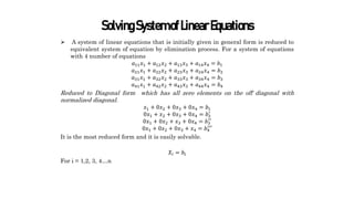 SolvingSystemofLinearEquations
 A system of linear equations that is initially given in general form is reduced to
equivalent system of equation by elimination process. For a system of equations
with 4 number of equations
𝑎11𝑥1 + 𝑎12𝑥2 + 𝑎13𝑥3 + 𝑎14𝑥4 = 𝑏1
𝑎21𝑥1 + 𝑎22𝑥2 + 𝑎23𝑥3 + 𝑎24𝑥4 = 𝑏2
𝑎31𝑥1 + 𝑎32𝑥2 + 𝑎33𝑥3 + 𝑎34𝑥4 = 𝑏3
𝑎41𝑥1 + 𝑎42𝑥2 + 𝑎43𝑥3 + 𝑎44𝑥4 = 𝑏4
Reduced to Diagonal form which has all zero elements on the off diagonal with
normalized diagonal.
𝑥1 + 0𝑥2 + 0𝑥3 + 0𝑥4 = 𝑏1
0𝑥1 + 𝑥2 + 0𝑥3 + 0𝑥4 = 𝑏2
′
0𝑥1 + 0𝑥2 + 𝑥3 + 0𝑥4 = 𝑏3
′′
0𝑥1 + 0𝑥2 + 0𝑥3 + 𝑥4 = 𝑏4
′′′
It is the most reduced form and it is easily solvable.
𝑋𝑖 = 𝑏𝑖
For i = 1,2, 3, 4…n
 