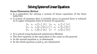 SolvingSystemofLinearEquations
Gauss Elimination Method
 Is a procedure for solving a system of linear equations of the form
[a][x]=[b].
 A system of equation that is initially given in general form is reduced
in to upper triangular form of system of equations.
 It is solved using backward substitution Method.
 The first equation in the equivalent is the same as the general.
 In the second equation x1 is eliminated.
 In the third equation x1and x2 are eliminated.
 