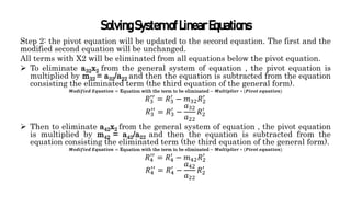 SolvingSystemofLinearEquations
Step 2: the pivot equation will be updated to the second equation. The first and the
modified second equation will be unchanged.
All terms with X2 will be eliminated from all equations below the pivot equation.
 To eliminate a32x2 from the general system of equation , the pivot equation is
multiplied by m32 = a32/a22 and then the equation is subtracted from the equation
consisting the eliminated term (the third equation of the general form).
𝑴𝒐𝒅𝒊𝒇𝒊𝒆𝒅 𝑬𝒒𝒖𝒂𝒕𝒊𝒐𝒏 = Equation with the term to be eliminated − 𝑴𝒖𝒍𝒕𝒊𝒑𝒍𝒊𝒆𝒓 ∗ (𝑷𝒊𝒗𝒐𝒕 𝒆𝒒𝒖𝒂𝒕𝒊𝒐𝒏)
𝑅3
′′
= 𝑅3
′
− 𝑚32𝑅2
′
𝑅3
′′
= 𝑅3
′
−
𝑎32
𝑎22
𝑅2
′
 Then to eliminate a42x2 from the general system of equation , the pivot equation
is multiplied by m42 = a42/a22 and then the equation is subtracted from the
equation consisting the eliminated term (the third equation of the general form).
𝑴𝒐𝒅𝒊𝒇𝒊𝒆𝒅 𝑬𝒒𝒖𝒂𝒕𝒊𝒐𝒏 = Equation with the term to be eliminated − 𝑴𝒖𝒍𝒕𝒊𝒑𝒍𝒊𝒆𝒓 ∗ (𝑷𝒊𝒗𝒐𝒕 𝒆𝒒𝒖𝒂𝒕𝒊𝒐𝒏)
𝑅4
′′
= 𝑅4
′
− 𝑚42𝑅2
′
𝑅4
′′
= 𝑅4
′
−
𝑎42
𝑎22
𝑅2
′
 