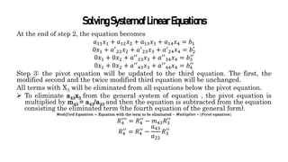 SolvingSystemofLinearEquations
At the end of step 2, the equation becomes
𝑎11𝑥1 + 𝑎12𝑥2 + 𝑎13𝑥3 + 𝑎14𝑥4 = 𝑏1
0𝑥1 + 𝑎′
22𝑥2 + 𝑎′
23𝑥3 + 𝑎′
24𝑥4 = 𝑏2
′
0𝑥1 + 0𝑥2 + 𝑎′′
33𝑥3 + 𝑎′′
34𝑥4 = 𝑏3
′′
0𝑥1 + 0𝑥2 + 𝑎′′
43𝑥3 + 𝑎′′44𝑥4 = 𝑏4
′′
Step 3: the pivot equation will be updated to the third equation. The first, the
modified second and the twice modified third equation will be unchanged.
All terms with X3 will be eliminated from all equations below the pivot equation.
 To eliminate a43x3 from the general system of equation , the pivot equation is
multiplied by m43 = a43/a33 and then the equation is subtracted from the equation
consisting the eliminated term (the fourth equation of the general form).
𝑴𝒐𝒅𝒊𝒇𝒊𝒆𝒅 𝑬𝒒𝒖𝒂𝒕𝒊𝒐𝒏 = Equation with the term to be eliminated − 𝑴𝒖𝒍𝒕𝒊𝒑𝒍𝒊𝒆𝒓 ∗ (𝑷𝒊𝒗𝒐𝒕 𝒆𝒒𝒖𝒂𝒕𝒊𝒐𝒏)
𝑅4
′′′
= 𝑅4
′′
− 𝑚43𝑅3
′′
𝑅4
′′
= 𝑅4
′′
−
𝑎43
𝑎22
𝑅3
′′
 