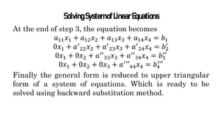 SolvingSystemofLinearEquations
At the end of step 3, the equation becomes
𝑎11𝑥1 + 𝑎12𝑥2 + 𝑎13𝑥3 + 𝑎14𝑥4 = 𝑏1
0𝑥1 + 𝑎′
22𝑥2 + 𝑎′
23𝑥3 + 𝑎′
24𝑥4 = 𝑏2
′
0𝑥1 + 0𝑥2 + 𝑎′′
33𝑥3 + 𝑎′′
34𝑥4 = 𝑏3
′′
0𝑥1 + 0𝑥2 + 0𝑥3 + 𝑎′
′′44𝑥4 = 𝑏4
′′′
Finally the general form is reduced to upper triangular
form of a system of equations. Which is ready to be
solved using backward substitution method.
 