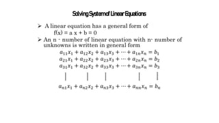  A linear equation has a general form of
f(x) = a x + b = 0
 An n - number of linear equation with n- number of
unknowns is written in general form
𝑎11𝑥1 + 𝑎12𝑥2 + 𝑎13𝑥3 + ⋯ + 𝑎1𝑛𝑥𝑛 = 𝑏1
𝑎21𝑥1 + 𝑎22𝑥2 + 𝑎23𝑥3 + ⋯ + 𝑎2𝑛𝑥𝑛 = 𝑏2
𝑎31𝑥1 + 𝑎32𝑥2 + 𝑎33𝑥3 + ⋯ + 𝑎3𝑛𝑥𝑛 = 𝑏3
𝑎𝑛1𝑥1 + 𝑎𝑛2𝑥2 + 𝑎𝑛3𝑥3 + ⋯ + 𝑎𝑛𝑛𝑥𝑛 = 𝑏𝑛
SolvingSystemofLinearEquations
 