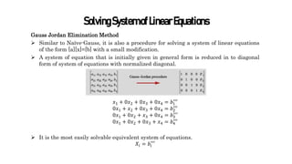 SolvingSystemofLinearEquations
Gauss Jordan Elimination Method
 Similar to Naïve-Gauss, it is also a procedure for solving a system of linear equations
of the form [a][x]=[b] with a small modification.
 A system of equation that is initially given in general form is reduced in to diagonal
form of system of equations with normalized diagonal.
𝑥1 + 0𝑥2 + 0𝑥3 + 0𝑥4 = 𝑏1
′′′
0𝑥1 + 𝑥2 + 0𝑥3 + 0𝑥4 = 𝑏2
′′′
0𝑥1 + 0𝑥2 + 𝑥3 + 0𝑥4 = 𝑏3
′′
′
0𝑥1 + 0𝑥2 + 0𝑥3 + 𝑥4 = 𝑏4
′′′
 It is the most easily solvable equivalent system of equations.
𝑋𝑖 = 𝑏𝑖
′′′
 
