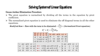 SolvingSystemofLinearEquations
Gauss Jordan Elimination Procedure
 The pivot equation is normalized by dividing all the terms in the equation by pivot
coefficient.
 The normalized pivot equation is used to eliminate the off diagonal terms in all the other
equations.
𝑴𝒐𝒅𝒊𝒇𝒊𝒆𝒅 𝑹𝒐𝒘 = Row with the term to be eliminated − (
𝑎𝑖𝑗
1
) ∗ (𝑵𝒐𝒓𝒎𝒂𝒍𝒊𝒛𝒆𝒅 𝑷𝒊𝒗𝒐𝒕 𝒆𝒒𝒖𝒂𝒕𝒊𝒐𝒏)
𝑅𝑖
′′
= 𝑅𝑖
′
− (
𝑎𝑖𝑗
1
)𝑅𝑁𝑃
′
 