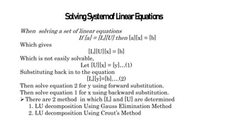 SolvingSystemofLinearEquations
When solving a set of linear equations
If [a] = [L][U] then [a][x] = [b]
Which gives
[L][U][x] = [b]
Which is not easily solvable,
Let [U][x] = [y]…(1)
Substituting back in to the equation
[L][y]=[b]….(2)
Then solve equation 2 for y using forward substitution.
Then solve equation 1 for x using backward substitution.
There are 2 method in which [L] and [U] are determined
1. LU decomposition Using Gauss Elimination Method
2. LU decomposition Using Crout’s Method
 