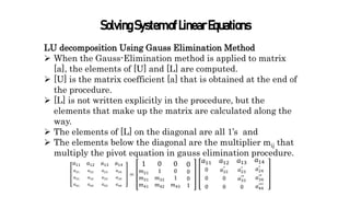 SolvingSystemofLinearEquations
LU decomposition Using Gauss Elimination Method
 When the Gauss-Elimination method is applied to matrix
[a], the elements of [U] and [L] are computed.
 [U] is the matrix coefficient [a] that is obtained at the end of
the procedure.
 [L] is not written explicitly in the procedure, but the
elements that make up the matrix are calculated along the
way.
 The elements of [L] on the diagonal are all 1’s and
 The elements below the diagonal are the multiplier mij that
multiply the pivot equation in gauss elimination procedure.
𝑎11
𝑎21
𝑎31
𝑎41
𝑎12
𝑎22
𝑎32
𝑎42
𝑎13
𝑎23
𝑎33
𝑎43
𝑎14
𝑎24
𝑎34
𝑎44
=
1
𝑚21
𝑚31
𝑚41
0
1
𝑚32
𝑚42
0
0
1
𝑚43
0
0
0
1
𝑎11
0
0
0
𝑎12
𝑎22
′
0
0
𝑎13
𝑎23
′
𝑎33
′′
0
𝑎14
𝑎24
′
𝑎34
′′
𝑎44
′′′
 